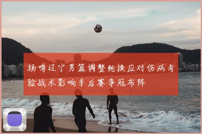 杨鸣辽宁男篮调整轮换应对伤病考验战术影响季后赛争冠布阵