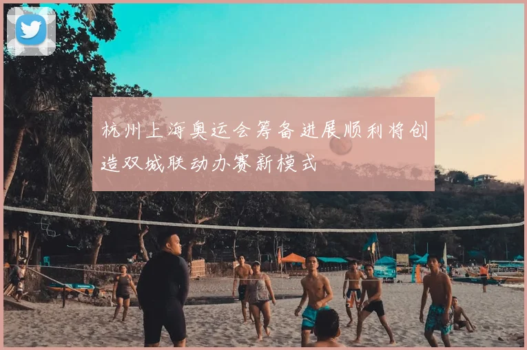 杭州上海奥运会筹备进展顺利将创造双城联动办赛新模式