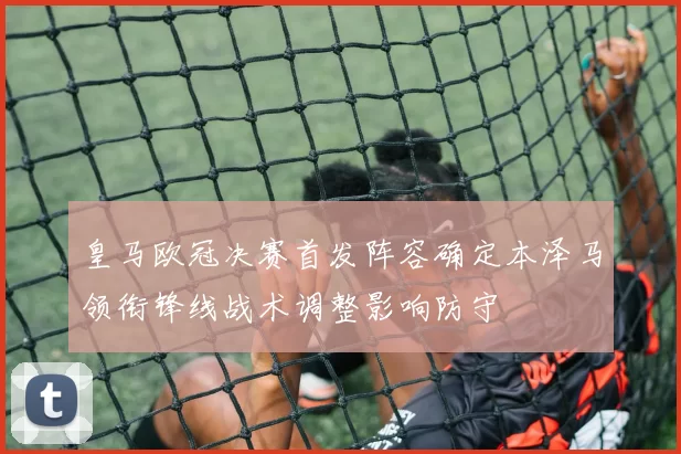 皇马欧冠决赛首发阵容确定本泽马领衔锋线战术调整影响防守
