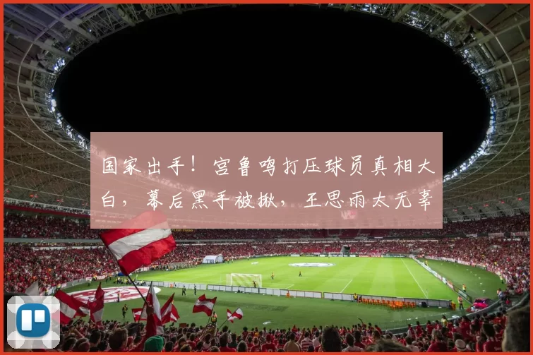 国家出手！宫鲁鸣打压球员真相大白，幕后黑手被揪，王思雨太无辜