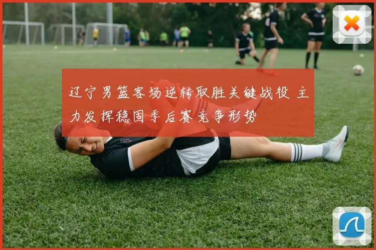 辽宁男篮客场逆转取胜关键战役 主力发挥稳固季后赛竞争形势