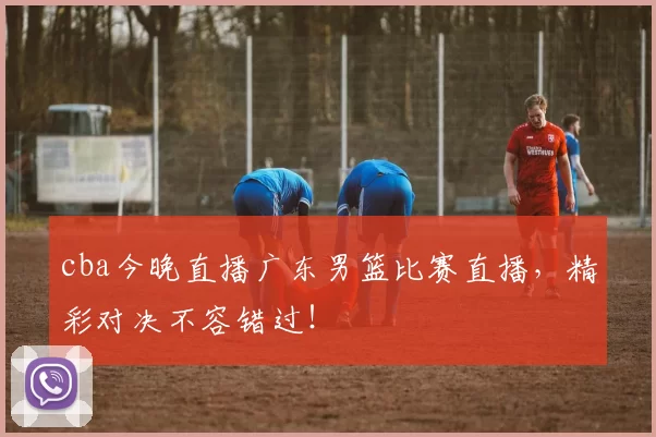 cba今晚直播广东男篮比赛直播，精彩对决不容错过！