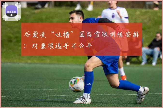 谷爱凌“吐槽”国际雪联训练安排:对兼项选手不公平