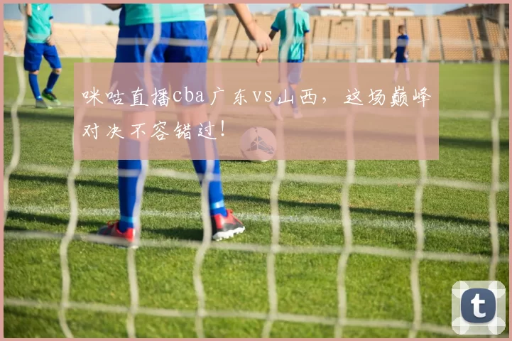 咪咕直播cba广东vs山西,这场巅峰对决不容错过!