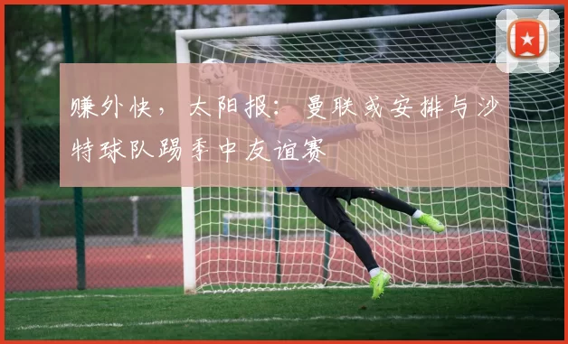 赚外快,太阳报:曼联或安排与沙特球队踢季中友谊赛