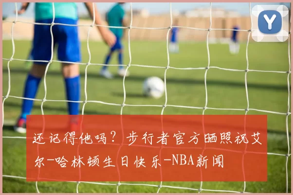 还记得他吗？步行者官方晒照祝艾尔-哈林顿生日快乐-NBA新闻