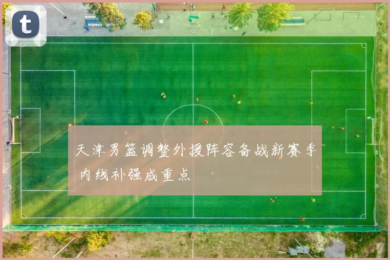 天津男篮调整外援阵容备战新赛季 内线补强成重点