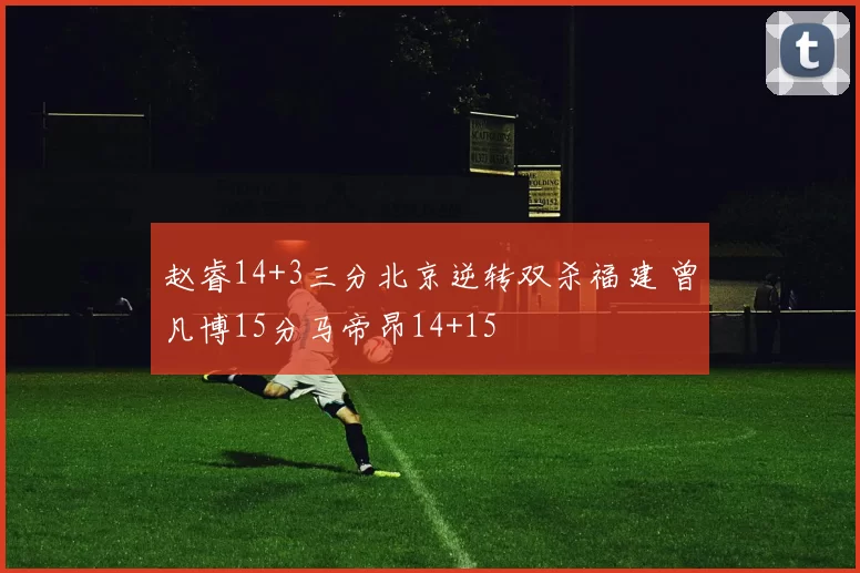 赵睿14+3三分北京逆转双杀福建 曾凡博15分马帝昂14+15