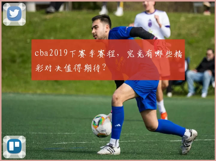 cba2019下赛季赛程，究竟有哪些精彩对决值得期待？