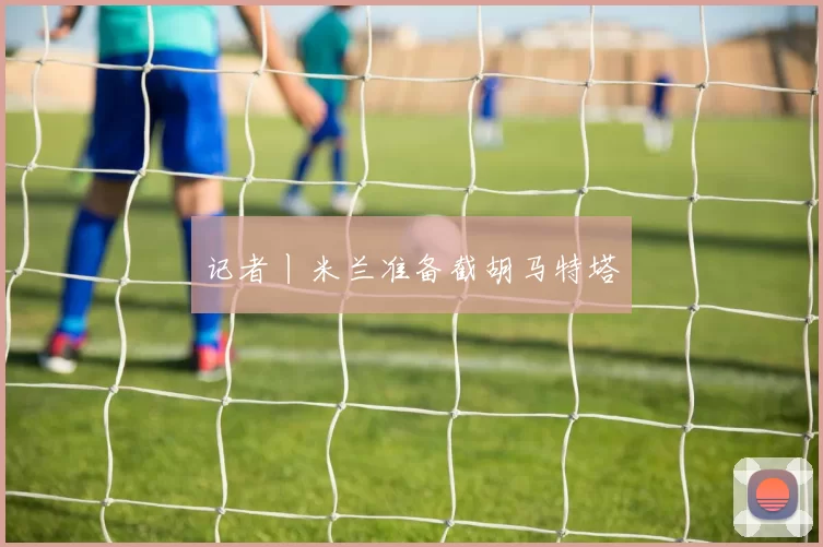 记者丨米兰准备截胡马特塔