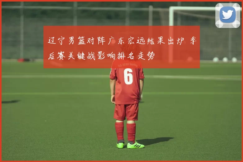 辽宁男篮对阵广东宏远结果出炉 季后赛关键战影响排名走势