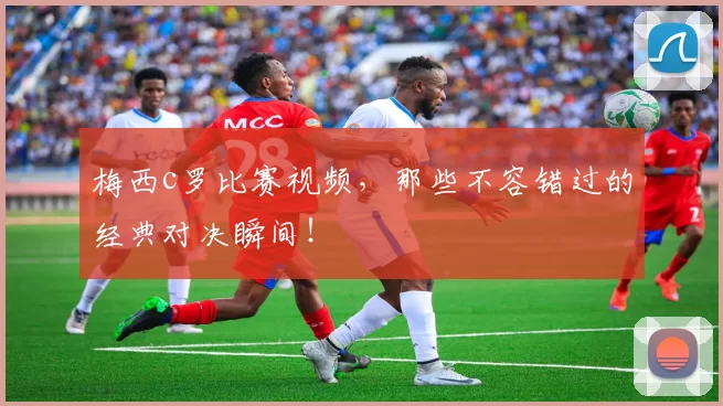 梅西c罗比赛视频，那些不容错过的经典对决瞬间！
