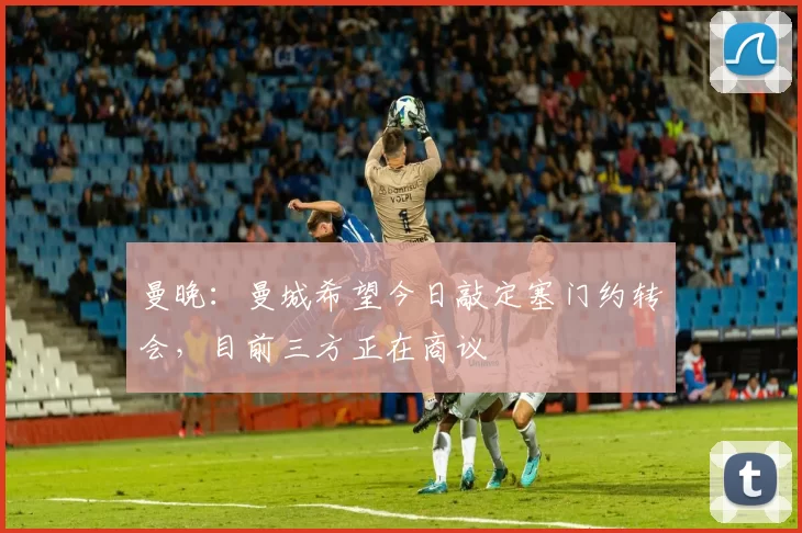 曼晚：曼城希望今日敲定塞门约转会，目前三方正在商议