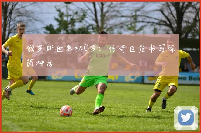 俄罗斯世界杯C罗:传奇巨星书写绿茵神话