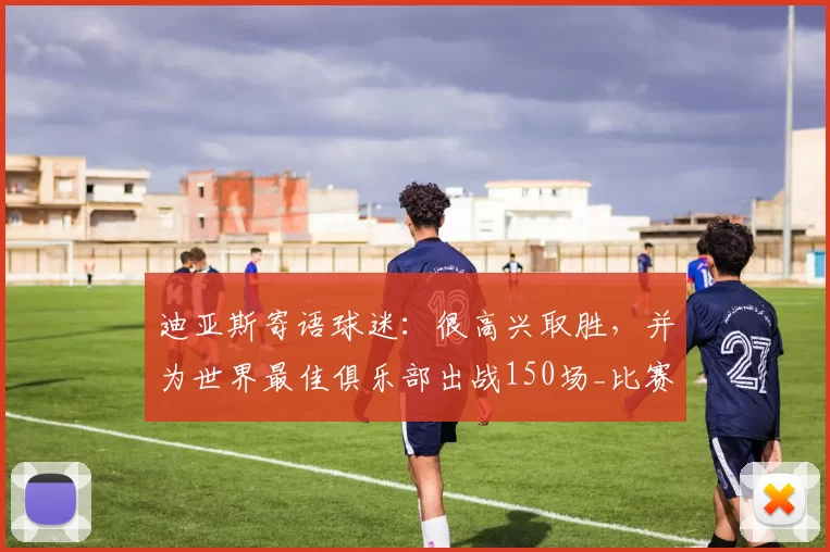 迪亚斯寄语球迷：很高兴取胜，并为世界最佳俱乐部出战150场_比赛_皇家马德里_状态