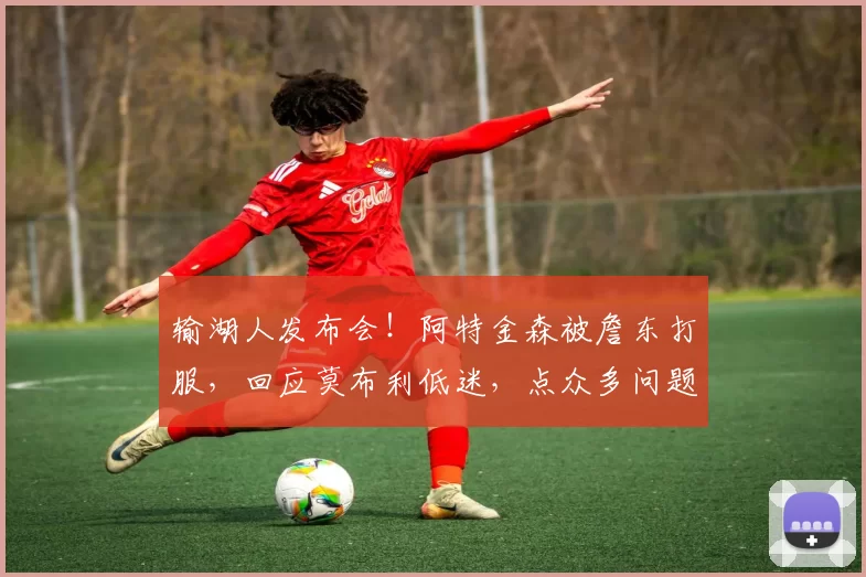 输湖人发布会！阿特金森被詹东打服，回应莫布利低迷，点众多问题