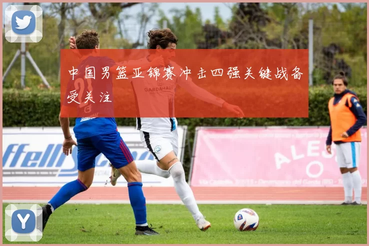 中国男篮亚锦赛冲击四强关键战备受关注