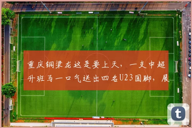 重庆铜梁龙这是要上天，一支中超升班马一口气送出四名U23国脚，展现青训实力，未来可期_比赛_姚浩洋_年轻人