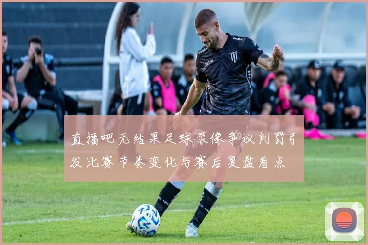 直播吧无结果足球录像争议判罚引发比赛节奏变化与赛后复盘看点