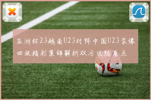 亚洲杯23越南U23对阵中国U23录像回放精彩集锦解析双方攻防看点