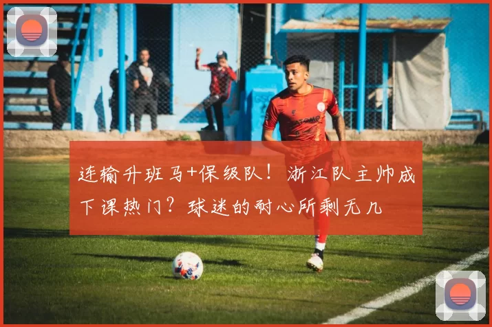 连输升班马+保级队!浙江队主帅成下课热门?球迷的耐心所剩无几