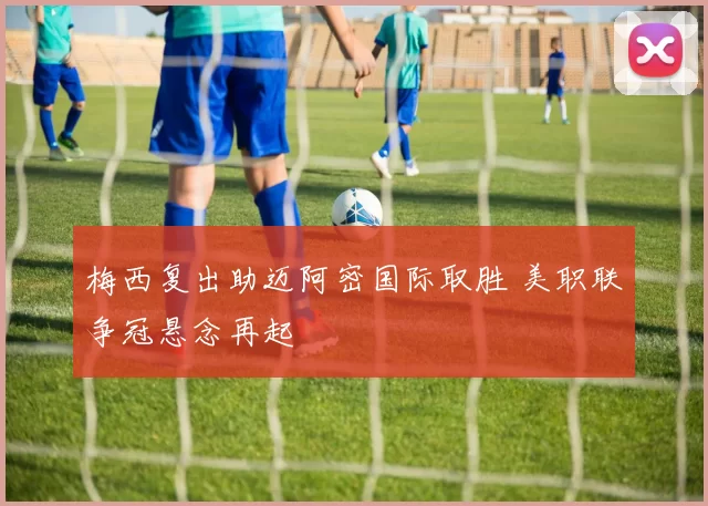梅西复出助迈阿密国际取胜 美职联争冠悬念再起