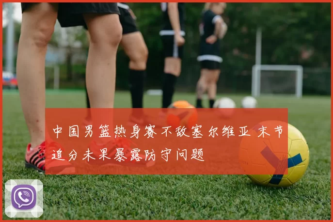 中国男篮热身赛不敌塞尔维亚 末节追分未果暴露防守问题