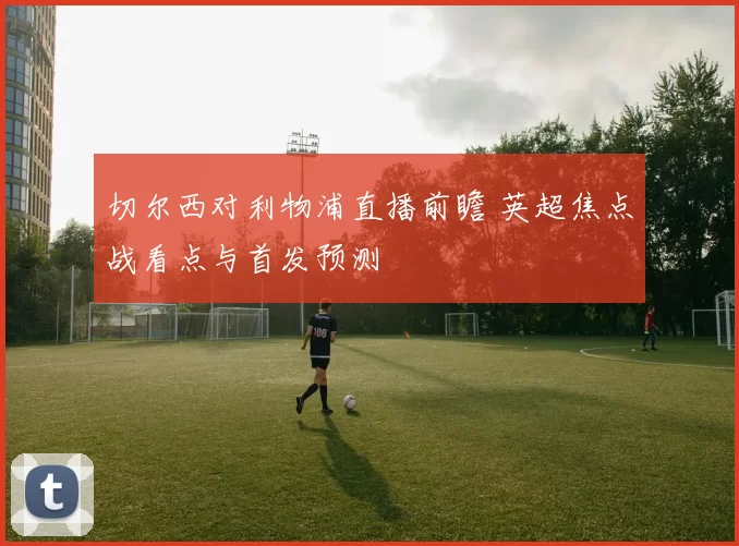 切尔西对利物浦直播前瞻 英超焦点战看点与首发预测