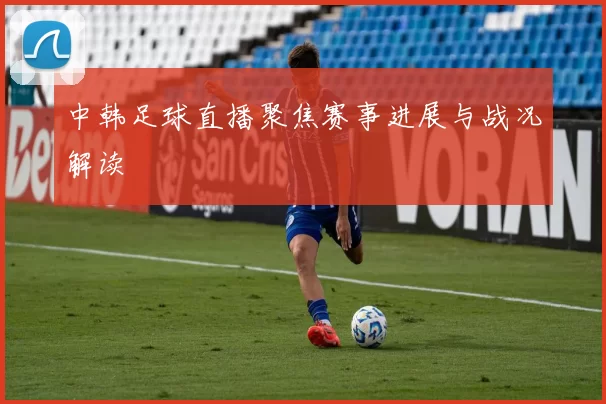 中韩足球直播聚焦赛事进展与战况解读