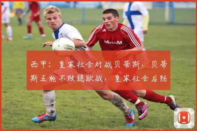 西甲：皇家社会对战贝蒂斯，贝蒂斯五轮不败稳欧战，皇家社会后防崩盘陷低迷，比分预测_比赛_皇家贝蒂斯_比利亚雷亚尔