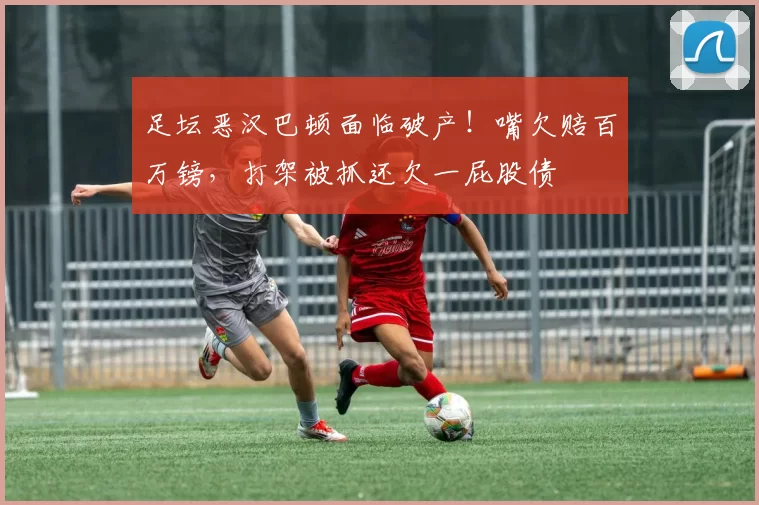 足坛恶汉巴顿面临破产！嘴欠赔百万镑，打架被抓还欠一屁股债