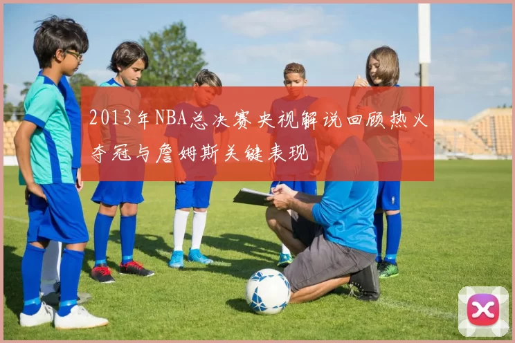 2013年NBA总决赛央视解说回顾热火夺冠与詹姆斯关键表现