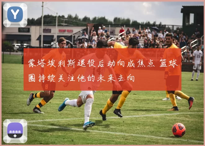 蒙塔埃利斯退役后动向成焦点 篮球圈持续关注他的未来去向