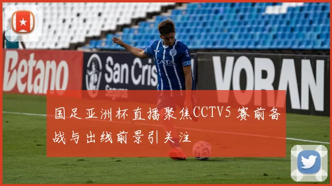 国足亚洲杯直播聚焦CCTV5 赛前备战与出线前景引关注