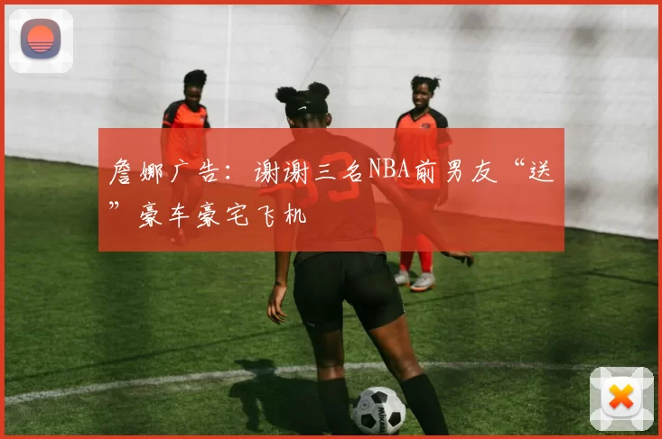 詹娜广告：谢谢三名NBA前男友“送”豪车豪宅飞机