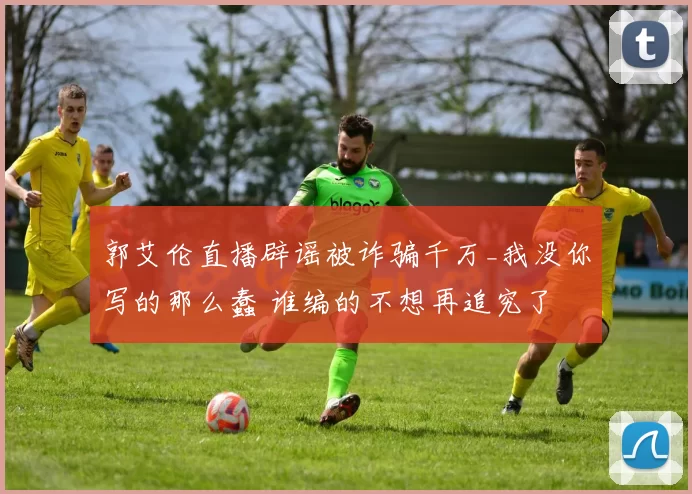 郭艾伦直播辟谣被诈骗千万_我没你写的那么蠢 谁编的不想再追究了