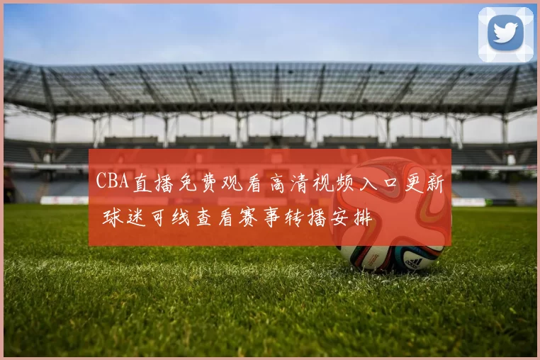 CBA直播免费观看高清视频入口更新 球迷可线查看赛事转播安排