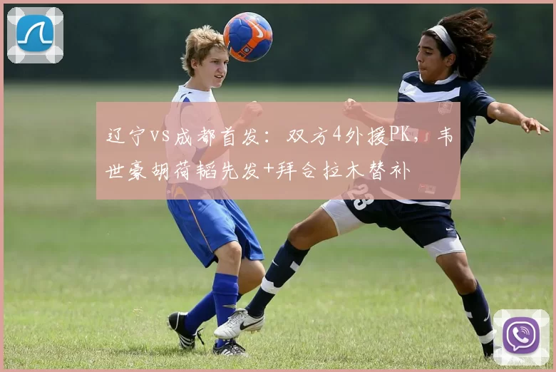 辽宁vs成都首发：双方4外援PK，韦世豪胡荷韬先发+拜合拉木替补