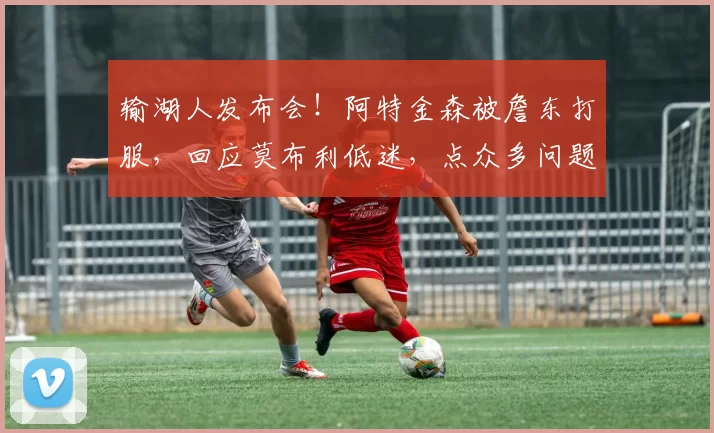 输湖人发布会!阿特金森被詹东打服,回应莫布利低迷,点众多问题