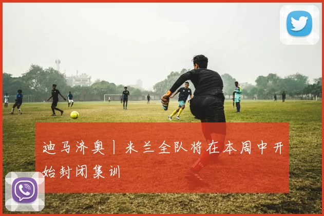 迪马济奥丨米兰全队将在本周中开始封闭集训