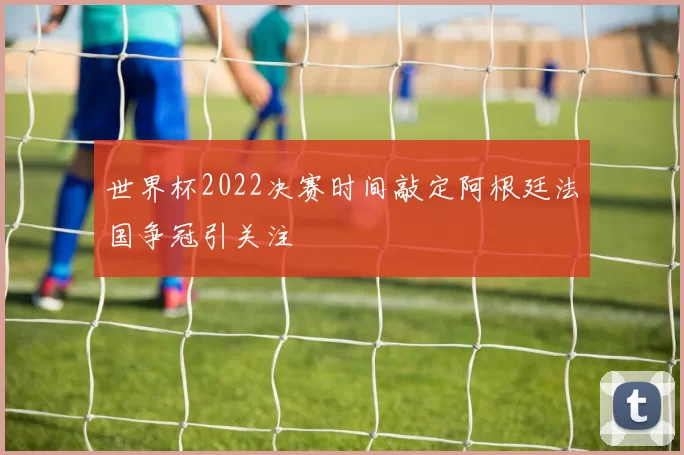 世界杯2022决赛时间敲定阿根廷法国争冠引关注