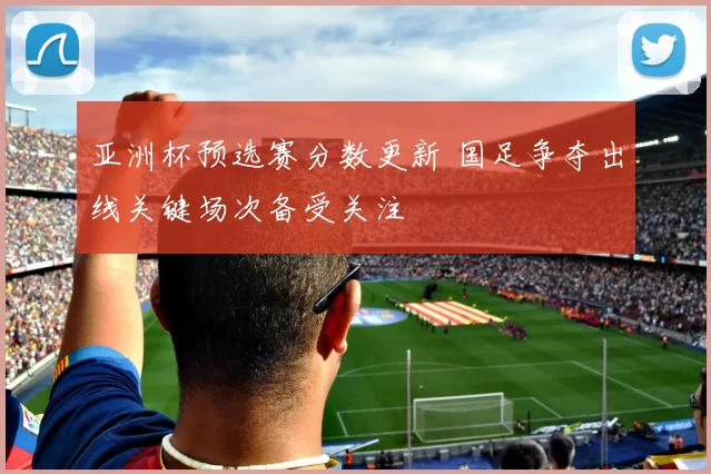 亚洲杯预选赛分数更新 国足争夺出线关键场次备受关注